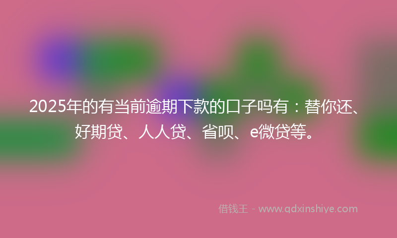 2025年的有当前逾期下款的口子吗有：替你还、好期贷、人人贷、省呗、e微贷等。