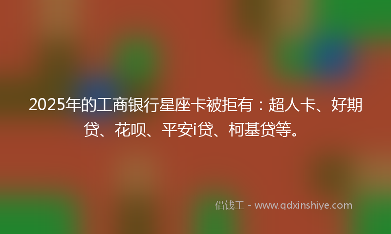 2025年的工商银行星座卡被拒有：超人卡、好期贷、花呗、平安i贷、柯基贷等。