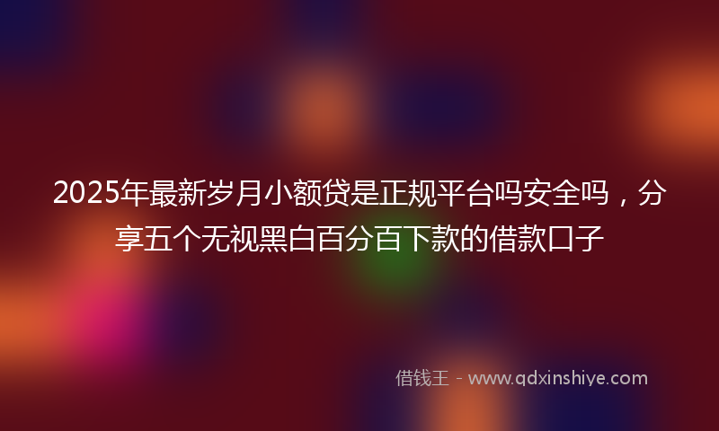 2025年最新岁月小额贷是正规平台吗安全吗，分享五个无视黑白百分百下款的借款口子