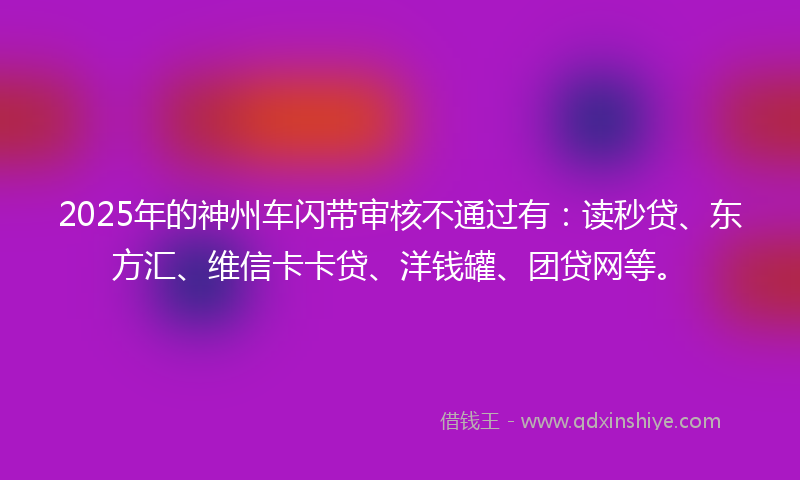 2025年的神州车闪带审核不通过有：读秒贷、东方汇、维信卡卡贷、洋钱罐、团贷网等。