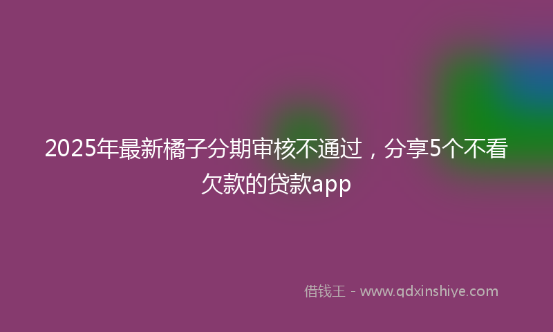 2025年最新橘子分期审核不通过，分享5个不看欠款的贷款app