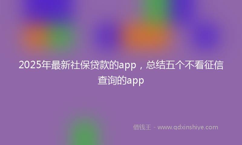 2025年最新社保贷款的app，总结五个不看征信查询的app