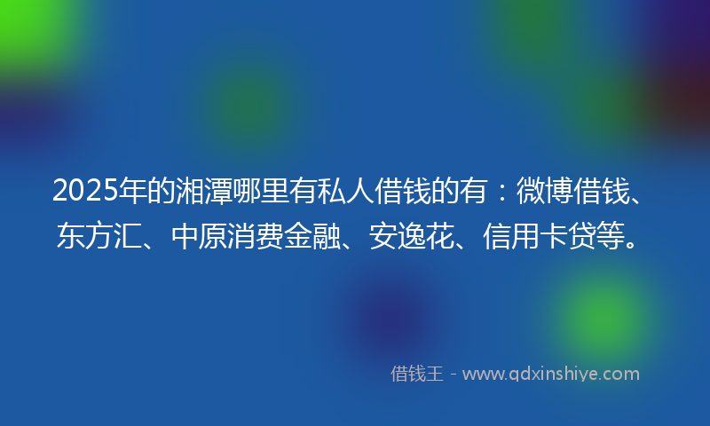 2025年的湘潭哪里有私人借钱的有：微博借钱、东方汇、中原消费金融、安逸花、信用卡贷等。