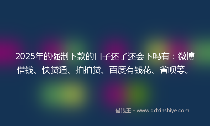 2025年的强制下款的口子还了还会下吗有：微博借钱、快贷通、拍拍贷、百度有钱花、省呗等。