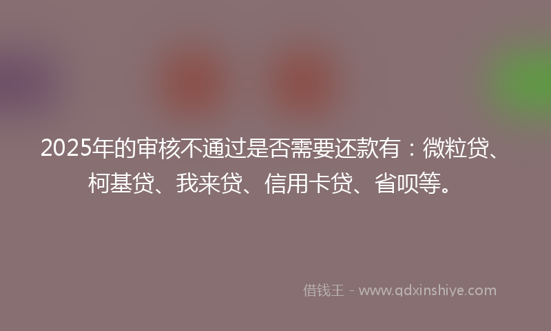 2025年的审核不通过是否需要还款有：微粒贷、柯基贷、我来贷、信用卡贷、省呗等。