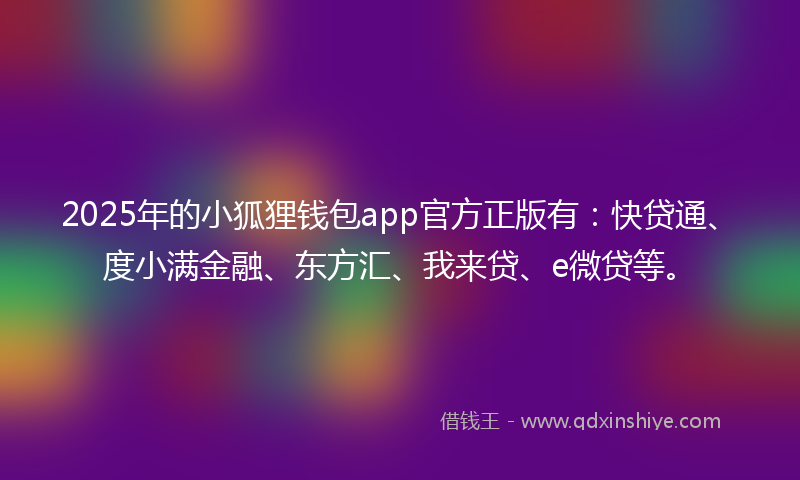 2025年的小狐狸钱包app官方正版有：快贷通、度小满金融、东方汇、我来贷、e微贷等。
