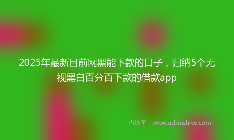 2025年最新目前网黑能下款的口子，归纳5个无视黑白百分百下款的借款app