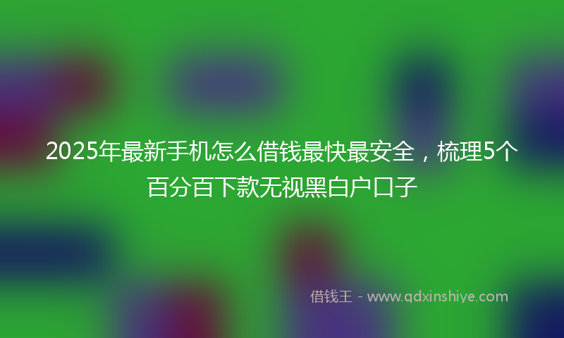 2025年最新手机怎么借钱最快最安全，梳理5个百分百下款无视黑白户口子
