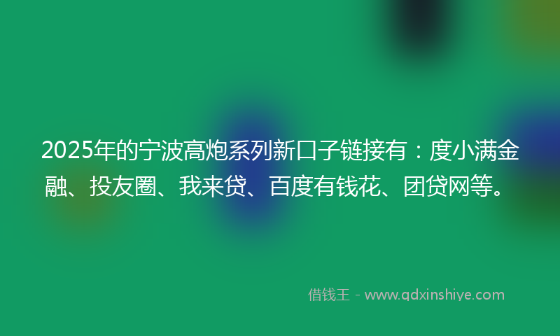 2025年的宁波高炮系列新口子链接有：度小满金融、投友圈、我来贷、百度有钱花、团贷网等。