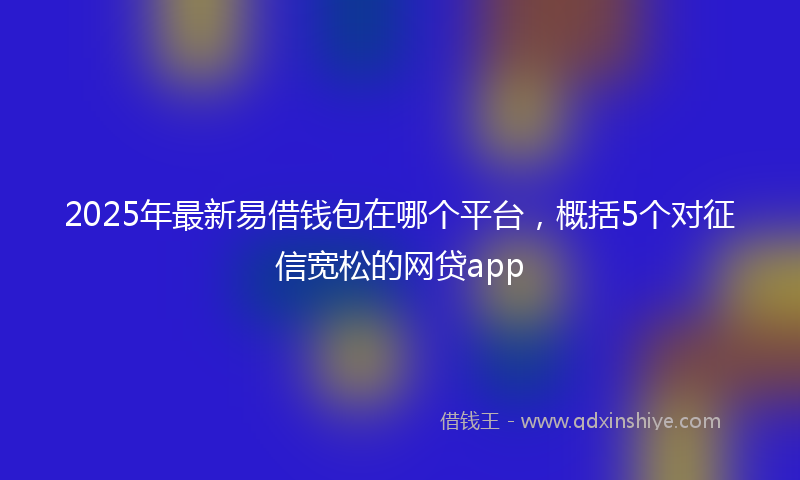 2025年最新易借钱包在哪个平台，概括5个对征信宽松的网贷app