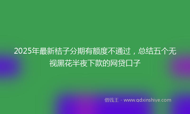 2025年最新桔子分期有额度不通过，总结五个无视黑花半夜下款的网贷口子