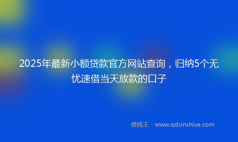 2025年最新小额贷款官方网站查询，归纳5个无忧速借当天放款的口子