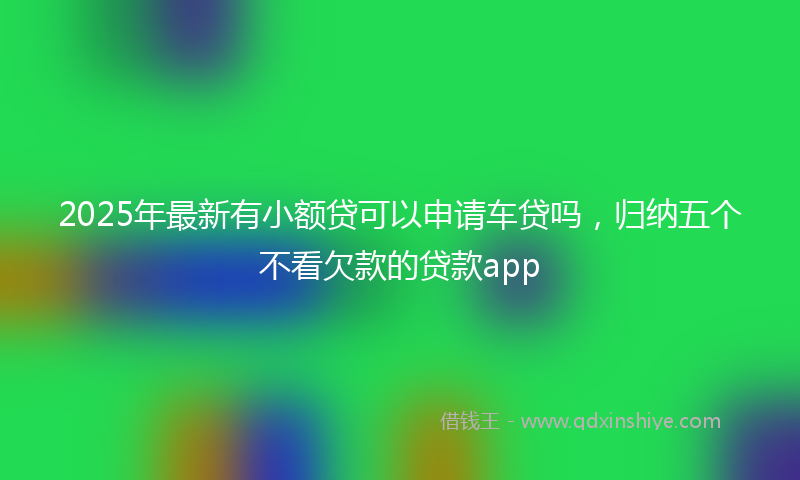2025年最新有小额贷可以申请车贷吗，归纳五个不看欠款的贷款app