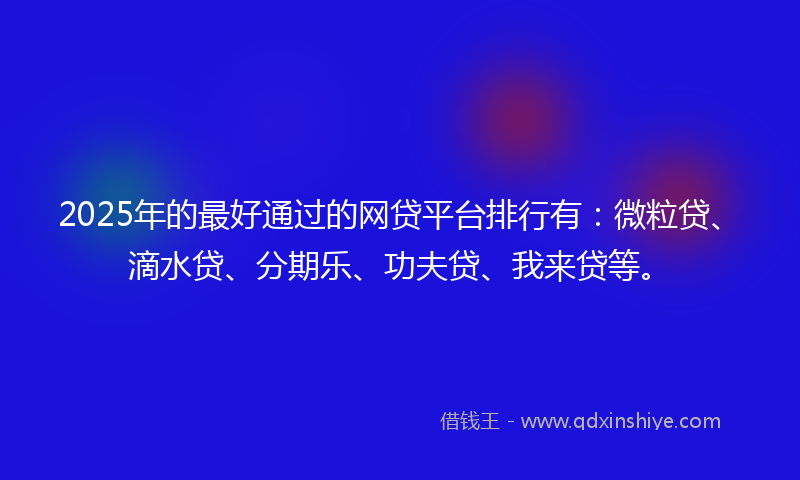 2025年的最好通过的网贷平台排行有：微粒贷、滴水贷、分期乐、功夫贷、我来贷等。