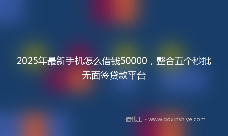 2025年最新手机怎么借钱50000，整合五个秒批无面签贷款平台