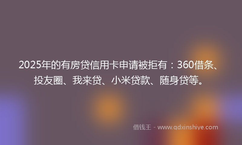 2025年的有房贷信用卡申请被拒有：360借条、投友圈、我来贷、小米贷款、随身贷等。