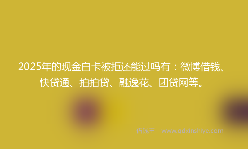 2025年的现金白卡被拒还能过吗有：微博借钱、快贷通、拍拍贷、融逸花、团贷网等。