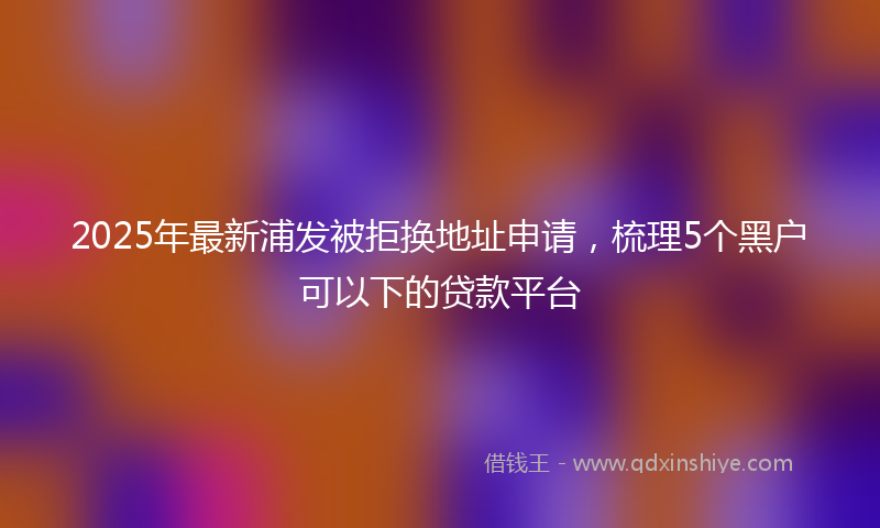 2025年最新浦发被拒换地址申请，梳理5个黑户可以下的贷款平台