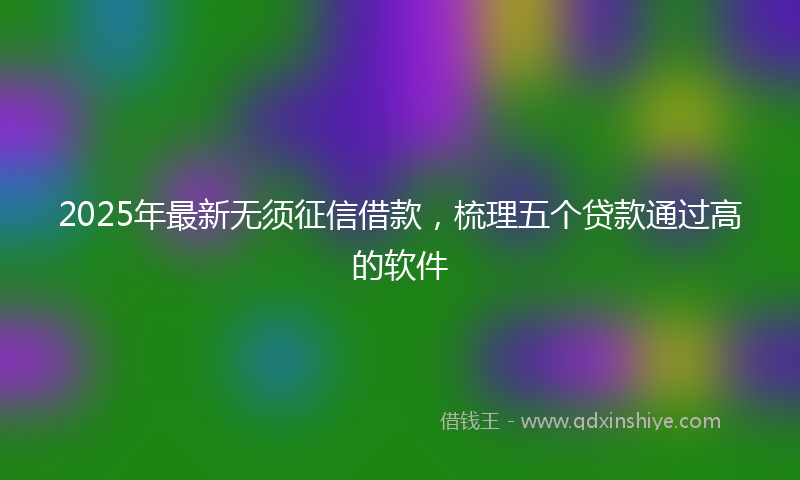 2025年最新无须征信借款，梳理五个贷款通过高的软件
