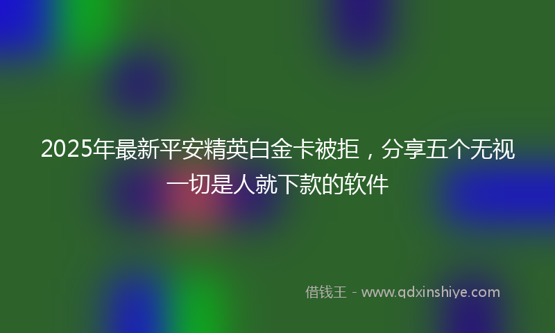 2025年最新平安精英白金卡被拒，分享五个无视一切是人就下款的软件
