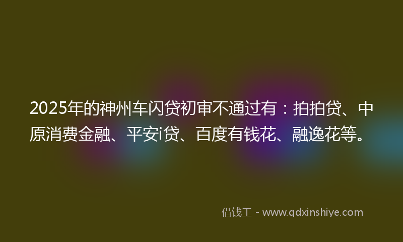 2025年的神州车闪贷初审不通过有：拍拍贷、中原消费金融、平安i贷、百度有钱花、融逸花等。