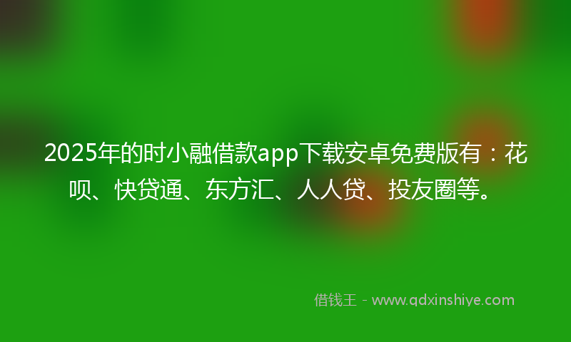 2025年的时小融借款app下载安卓免费版有：花呗、快贷通、东方汇、人人贷、投友圈等。