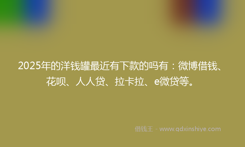 2025年的洋钱罐最近有下款的吗有：微博借钱、花呗、人人贷、拉卡拉、e微贷等。