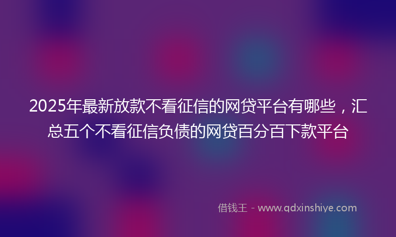 2025年最新放款不看征信的网贷平台有哪些，汇总五个不看征信负债的网贷百分百下款平台