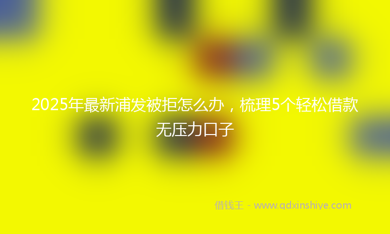 2025年最新浦发被拒怎么办，梳理5个轻松借款无压力口子