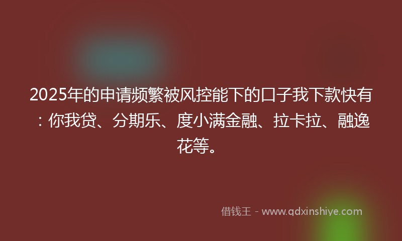 2025年的申请频繁被风控能下的口子我下款快有：你我贷、分期乐、度小满金融、拉卡拉、融逸花等。