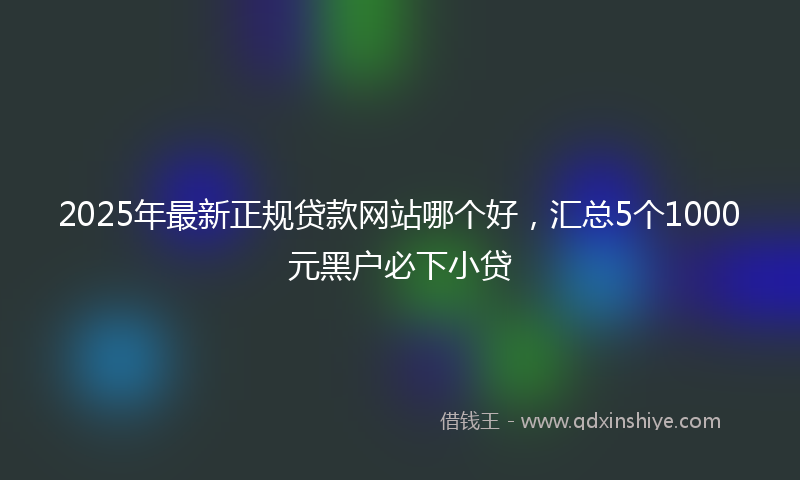 2025年最新正规贷款网站哪个好，汇总5个1000元黑户必下小贷