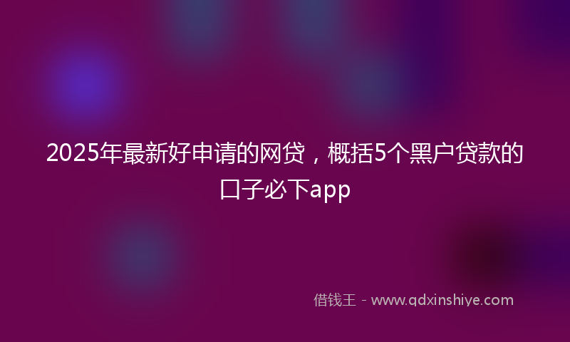 2025年最新好申请的网贷，概括5个黑户贷款的口子必下app