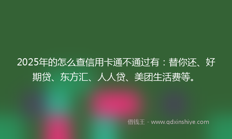 2025年的怎么查信用卡通不通过有：替你还、好期贷、东方汇、人人贷、美团生活费等。