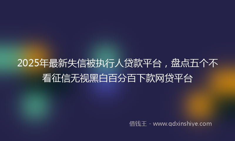 2025年最新失信被执行人贷款平台，盘点五个不看征信无视黑白百分百下款网贷平台