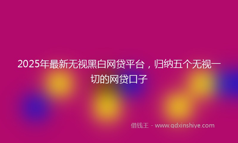 2025年最新无视黑白网贷平台，归纳五个无视一切的网贷口子