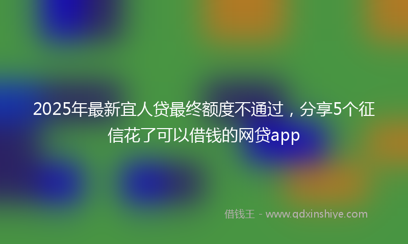 2025年最新宜人贷最终额度不通过，分享5个征信花了可以借钱的网贷app