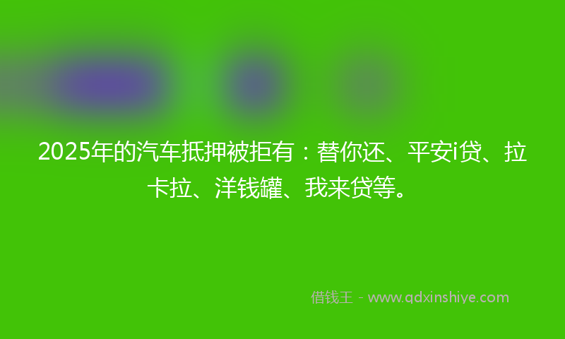 2025年的汽车抵押被拒有：替你还、平安i贷、拉卡拉、洋钱罐、我来贷等。