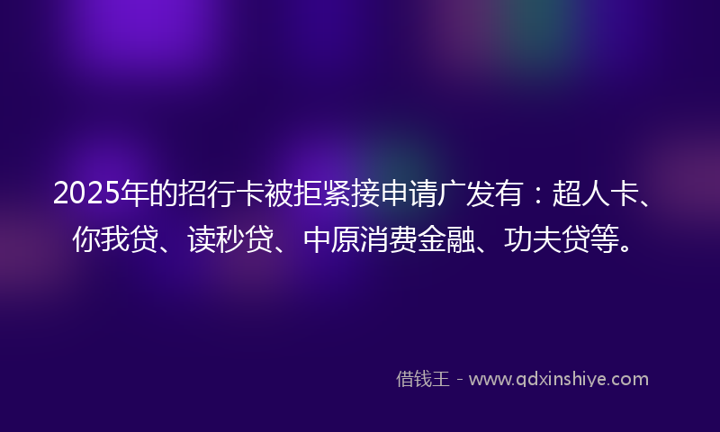 2025年的招行卡被拒紧接申请广发有：超人卡、你我贷、读秒贷、中原消费金融、功夫贷等。