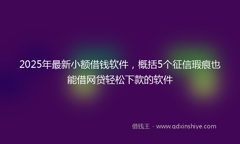 2025年最新小额借钱软件，概括5个征信瑕疵也能借网贷轻松下款的软件