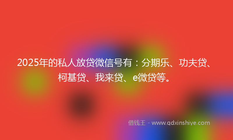 2025年的私人放贷微信号有：分期乐、功夫贷、柯基贷、我来贷、e微贷等。