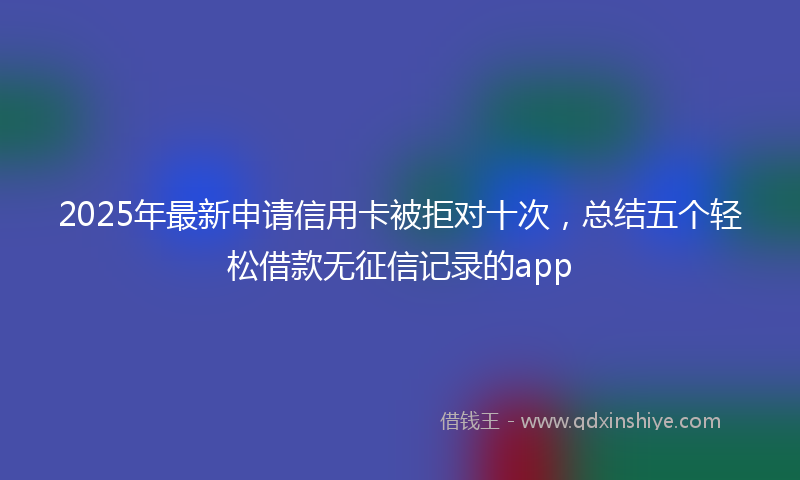 2025年最新申请信用卡被拒对十次，总结五个轻松借款无征信记录的app