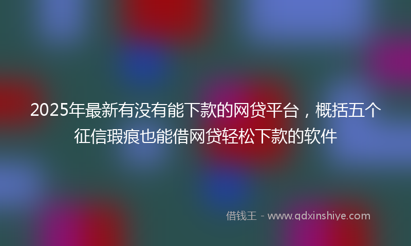 2025年最新有没有能下款的网贷平台，概括五个征信瑕疵也能借网贷轻松下款的软件