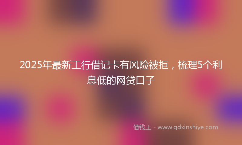 2025年最新工行借记卡有风险被拒，梳理5个利息低的网贷口子