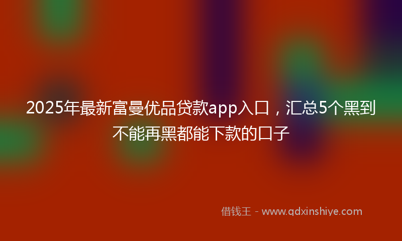 2025年最新富曼优品贷款app入口，汇总5个黑到不能再黑都能下款的口子