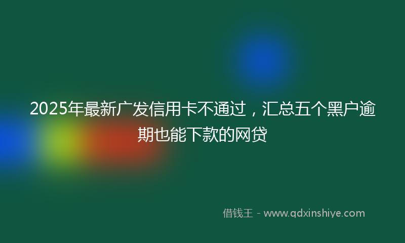 2025年最新广发信用卡不通过，汇总五个黑户逾期也能下款的网贷