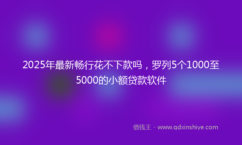 2025年最新畅行花不下款吗，罗列5个1000至5000的小额贷款软件