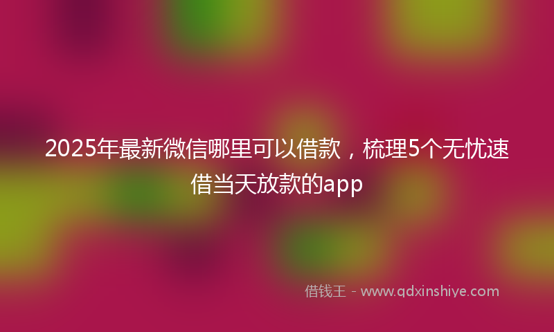 2025年最新微信哪里可以借款，梳理5个无忧速借当天放款的app