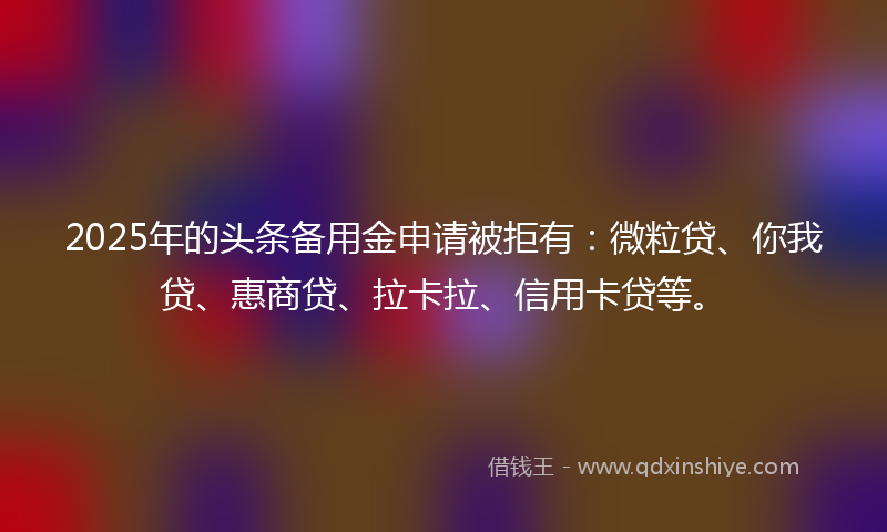 2025年的头条备用金申请被拒有：微粒贷、你我贷、惠商贷、拉卡拉、信用卡贷等。
