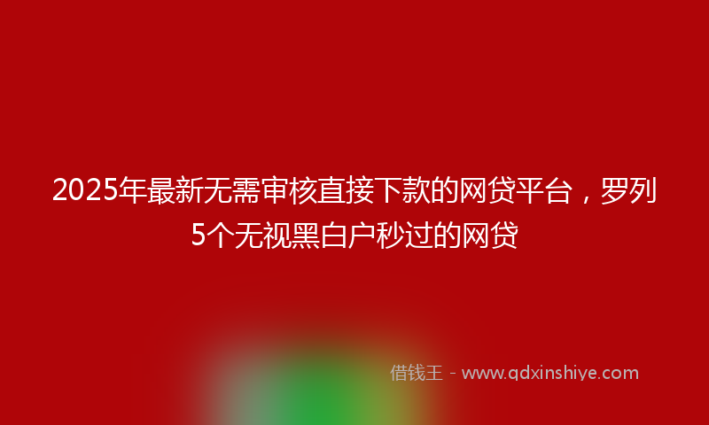 2025年最新无需审核直接下款的网贷平台，罗列5个无视黑白户秒过的网贷