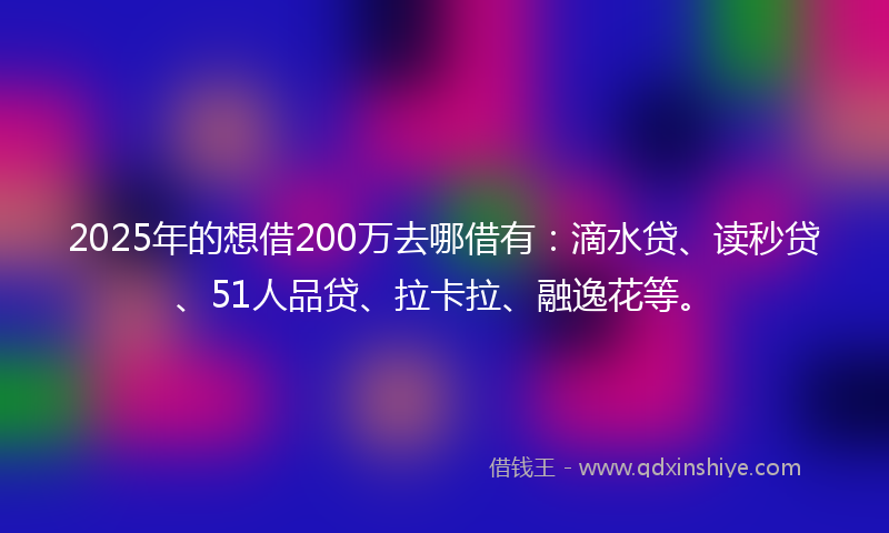 2025年的想借200万去哪借有：滴水贷、读秒贷、51人品贷、拉卡拉、融逸花等。